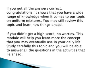 If you got all the answers correct,
congratulations! It shows that you have a wide
range of knowledge when it comes to our topic
on uniform mixtures. You may still review this
topic and learn new things ahead.
If you didn’t get a high score, no worries. This
module will help you learn more the concept
that you may eventually use in your daily life.
Study carefully this topic and you will be able
to answer all the questions in the activities that
lie ahead.
 