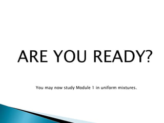 ARE YOU READY?
You may now study Module 1 in uniform mixtures.
 