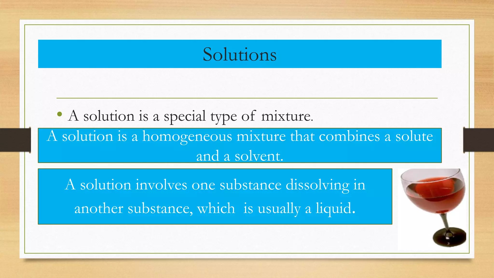 Solutions
• A solution is a special type of mixture.
A solution is a homogeneous mixture that combines a solute
and a solvent.
A solution involves one substance dissolving in
another substance, which is usually a liquid.
 