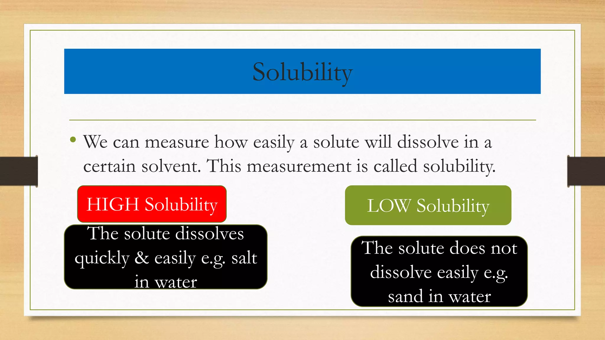 Solubility
• We can measure how easily a solute will dissolve in a
certain solvent. This measurement is called solubility.
HIGH Solubility LOW Solubility
The solute dissolves
quickly & easily e.g. salt
in water
The solute does not
dissolve easily e.g.
sand in water
 