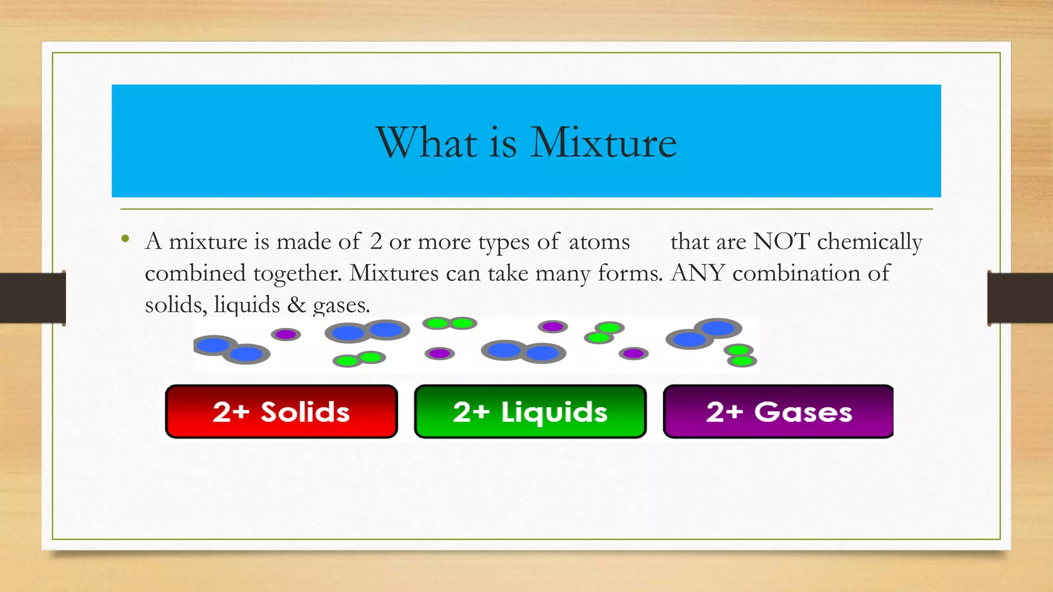 What is Mixture
• A mixture is made of 2 or more types of atoms that are NOT chemically
combined together. Mixtures can take many forms. ANY combination of
solids, liquids & gases.
 