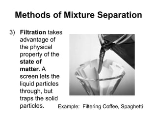 Methods of Mixture Separation
3) Filtration takes
advantage of
the physical
property of the
state of
matter. A
screen lets the
liquid particles
through, but
traps the solid
particles. Example: Filtering Coffee, Spaghetti
 