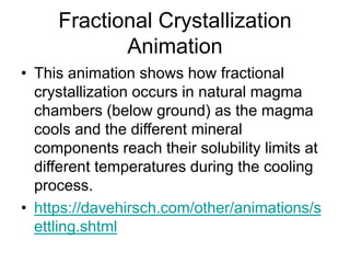 Fractional Crystallization
Animation
• This animation shows how fractional
crystallization occurs in natural magma
chambers (below ground) as the magma
cools and the different mineral
components reach their solubility limits at
different temperatures during the cooling
process.
• https://davehirsch.com/other/animations/s
ettling.shtml
 