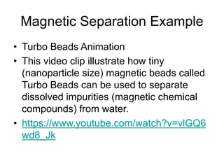 Magnetic Separation Example
• Turbo Beads Animation
• This video clip illustrate how tiny
(nanoparticle size) magnetic beads called
Turbo Beads can be used to separate
dissolved impurities (magnetic chemical
compounds) from water.
• https://www.youtube.com/watch?v=vlGQ6
wd8_Jk
 
