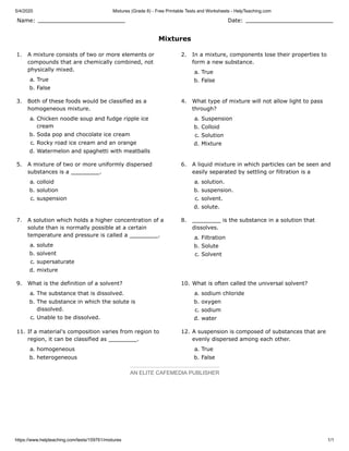 5/4/2020 Mixtures (Grade 8) - Free Printable Tests and Worksheets - HelpTeaching.com
https://www.helpteaching.com/tests/159761/mixtures 1/1
Name: Date:
Mixtures
1. A mixture consists of two or more elements or
compounds that are chemically combined, not
physically mixed.
a. True
b. False
2. In a mixture, components lose their properties to
form a new substance.
a. True
b. False
3. Both of these foods would be classified as a
homogeneous mixture.
a. Chicken noodle soup and fudge ripple ice
cream
b. Soda pop and chocolate ice cream
c. Rocky road ice cream and an orange
d. Watermelon and spaghetti with meatballs
4. What type of mixture will not allow light to pass
through?
a. Suspension
b. Colloid
c. Solution
d. Mixture
5. A mixture of two or more uniformly dispersed
substances is a .
a. colloid
b. solution
c. suspension
6. A liquid mixture in which particles can be seen and
easily separated by settling or filtration is a
a. solution.
b. suspension.
c. solvent.
d. solute.
7. A solution which holds a higher concentration of a
solute than is normally possible at a certain
temperature and pressure is called a .
a. solute
b. solvent
c. supersaturate
d. mixture
8. is the substance in a solution that
dissolves.
a. Filtration
b. Solute
c. Solvent
9. What is the definition of a solvent?
a. The substance that is dissolved.
b. The substance in which the solute is
dissolved.
c. Unable to be dissolved.
10. What is often called the universal solvent?
a. sodium chloride
b. oxygen
c. sodium
d. water
11. If a material's composition varies from region to
region, it can be classified as .
a. homogeneous
b. heterogeneous
12. A suspension is composed of substances that are
evenly dispersed among each other.
a. True
b. False
AN ELITE CAFEMEDIA PUBLISHER
 