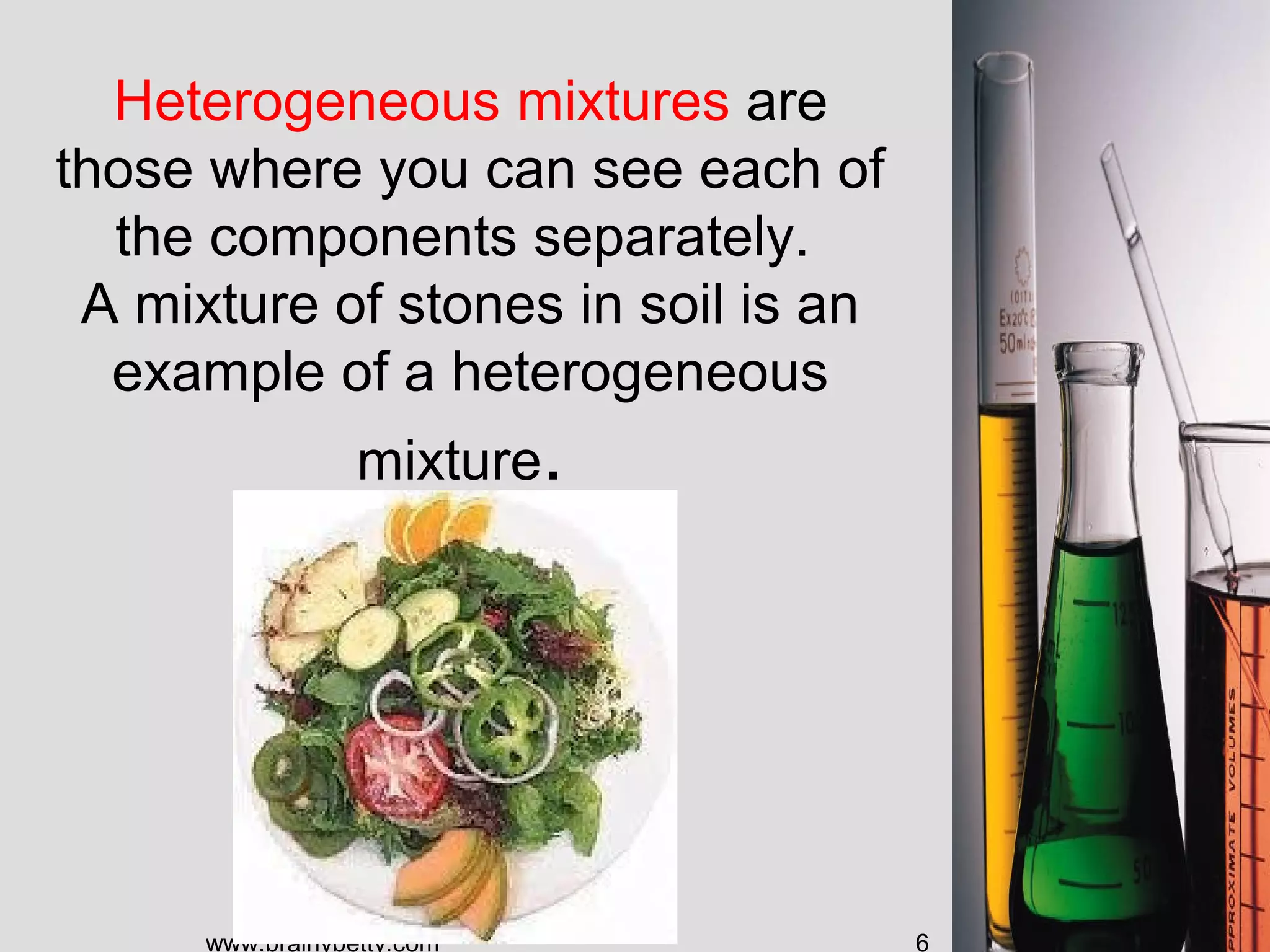Heterogeneous mixtures are
those where you can see each of
the components separately.
A mixture of stones in soil is an
example of a heterogeneous
mixture.
www.brainybetty.com 6