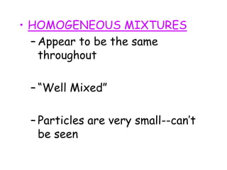 • HOMOGENEOUS MIXTURES
– Appear to be the same
throughout
– “Well Mixed”
– Particles are very small--can’t
be seen
 