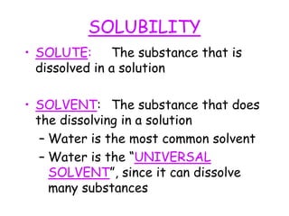 SOLUBILITY
• SOLUTE: The substance that is
dissolved in a solution
• SOLVENT: The substance that does
the dissolving in a solution
– Water is the most common solvent
– Water is the “UNIVERSAL
SOLVENT”, since it can dissolve
many substances
 