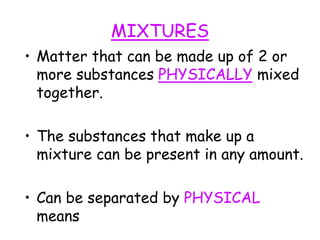 MIXTURES
• Matter that can be made up of 2 or
more substances PHYSICALLY mixed
together.
• The substances that make up a
mixture can be present in any amount.
• Can be separated by PHYSICAL
means
 