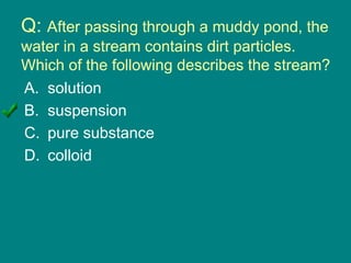 Q: After passing through a muddy pond, the
water in a stream contains dirt particles.
Which of the following describes the stream?
A. solution
B. suspension
C. pure substance
D. colloid
 