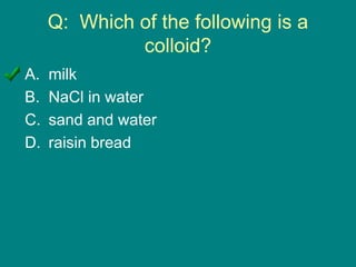 Q: Which of the following is a
colloid?
A. milk
B. NaCl in water
C. sand and water
D. raisin bread
 