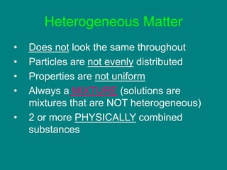 Heterogeneous Matter
• Does not look the same throughout
• Particles are not evenly distributed
• Properties are not uniform
• Always a MIXTURE (solutions are
mixtures that are NOT heterogeneous)
• 2 or more PHYSICALLY combined
substances
 