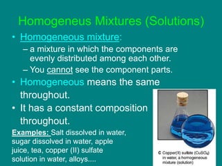 Homogeneus Mixtures (Solutions)
• Homogeneous mixture:
– a mixture in which the components are
evenly distributed among each other.
– You cannot see the component parts.
• Homogeneous means the same
throughout.
• It has a constant composition
throughout.
Examples: Salt dissolved in water,
sugar dissolved in water, apple
juice, tea, copper (II) sulfate
solution in water, alloys....
 