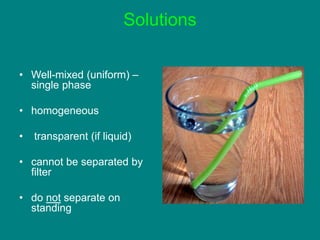 Solutions
• Well-mixed (uniform) –
single phase
• homogeneous
• transparent (if liquid)
• cannot be separated by
filter
• do not separate on
standing
 