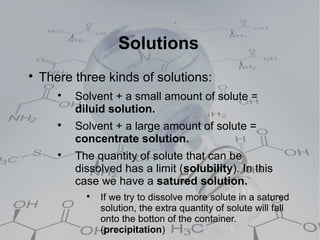 Solutions

    There three kinds of solutions:
       
           Solvent + a small amount of solute =
           diluid solution.
       
           Solvent + a large amount of solute =
           concentrate solution.
       
           The quantity of solute that can be
           dissolved has a limit (solubility). In this
           case we have a satured solution.
             
                 If we try to dissolve more solute in a satured
                 solution, the extra quantity of solute will fall
                 onto the botton of the container.
                 (precipitation)
 