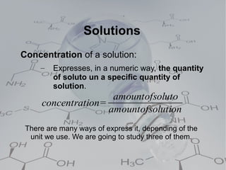 Solutions
Concentration of a solution:
     –   Expresses, in a numeric way, the quantity
         of soluto un a specific quantity of
         solution.
                     amountofsoluto
     concentration=
                    amountofsolution
 There are many ways of express it, depending of the
  unit we use. We are going to study three of them.
 