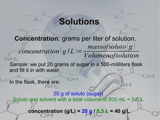 Solutions
  Concentration: grams per liter of solution.
                             massofsoluto ( g )
   concentration ( g / L )=
                            Volumenofsolution
Sample: we put 20 grams of sugar in a 500-mililiters flask
and fill it in with water.

In the flask, there are:

                  20 g of soluto (sugar)
 Soluto and solvent with a total volume of 500 mL = 0,5 L

        concentration (g/L) = 20 g / 0,5 L = 40 g/L
 