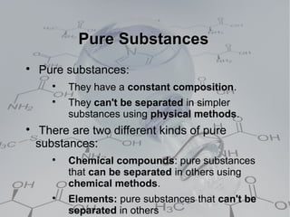 Pure Substances

    Pure substances:
       
           They have a constant composition.
       
           They can't be separated in simpler
           substances using physical methods.

     There are two different kinds of pure
    substances:
       
           Chemical compounds: pure substances
           that can be separated in others using
           chemical methods.
       
           Elements: pure substances that can't be
           separated in others
 