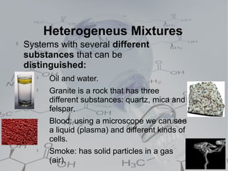 Heterogeneus Mixtures

    Systems with several different
    substances that can be
    distinguished:
       
           Oil and water.
       
           Granite is a rock that has three
           different substances: quartz, mica and
           felspar.
       
           Blood: using a microscope we can see
           a liquid (plasma) and different kinds of
           cells.
       
           Smoke: has solid particles in a gas
           (air).
 