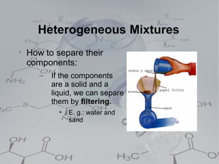 Heterogeneous Mixtures

    How to separe their
    components:
       –   If the components
           are a solid and a
           liquid, we can separe
           them by filtering.
             •   E. g.: water and
                 sand
 