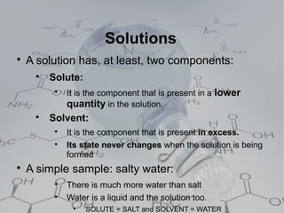 Solutions

    A solution has, at least, two components:
     
         Solute:
          
              It is the component that is present in a lower
              quantity in the solution.
     
         Solvent:
          
              It is the component that is present in excess.
          
              Its state never changes when the solution is being
              formed

    A simple sample: salty water:
          
              There is much more water than salt
          
              Water is a liquid and the solution too.
               
                   SOLUTE = SALT and SOLVENT = WATER
 