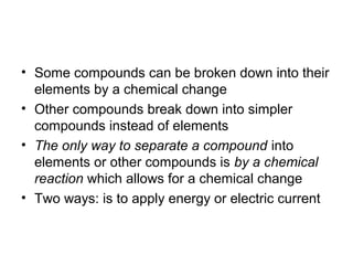 • Some compounds can be broken down into their
  elements by a chemical change
• Other compounds break down into simpler
  compounds instead of elements
• The only way to separate a compound into
  elements or other compounds is by a chemical
  reaction which allows for a chemical change
• Two ways: is to apply energy or electric current
 