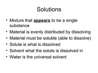 Solutions
• Mixture that appears to be a single
  substance
• Material is evenly distributed by dissolving
• Material must be soluble (able to dissolve)
• Solute is what is dissolved
• Solvent what the solute is dissolved in
• Water is the universal solvent
 