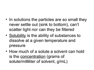 • In solutions the particles are so small they
  never settle out (sink to bottom), can’t
  scatter light nor can they be filtered
• Solubility is the ability of substances to
  dissolve at a given temperature and
  pressure
• How much of a solute a solvent can hold
  is the concentration (grams of
  solute/milliliter of solvent, g/mL)
 