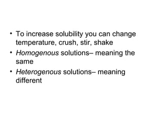 • To increase solubility you can change
  temperature, crush, stir, shake
• Homogenous solutions– meaning the
  same
• Heterogenous solutions– meaning
  different
 