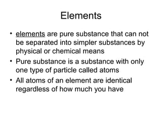 Elements
• elements are pure substance that can not
  be separated into simpler substances by
  physical or chemical means
• Pure substance is a substance with only
  one type of particle called atoms
• All atoms of an element are identical
  regardless of how much you have
 