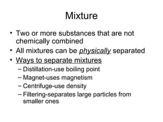 Mixture
• Two or more substances that are not
  chemically combined
• All mixtures can be physically separated
• Ways to separate mixtures
  – Distillation-use boiling point
  – Magnet-uses magnetism
  – Centrifuge-use density
  – Filtering-separates large particles from
    smaller ones
 