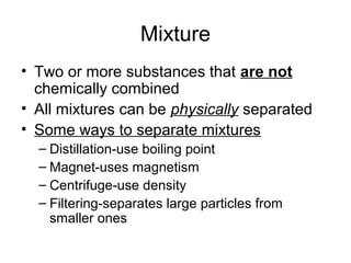 Mixture
• Two or more substances that are not
  chemically combined
• All mixtures can be physically separated
• Some ways to separate mixtures
  – Distillation-use boiling point
  – Magnet-uses magnetism
  – Centrifuge-use density
  – Filtering-separates large particles from
    smaller ones
 