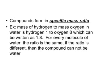 • Compounds form in specific mass ratio
• Ex: mass of hydrogen to mass oxygen in
  water is hydrogen 1 to oxygen 8 which can
  be written as 1:8. For every molecule of
  water, the ratio is the same, if the ratio is
  different, then the compound can not be
  water
 