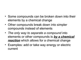 • Some compounds can be broken down into their
  elements by a chemical change
• Other compounds break down into simpler
  compounds instead of elements
• The only way to separate a compound into
  elements or other compounds is by a chemical
  reaction which allows for a chemical change
• Examples: add or take way energy or electric
  current
 