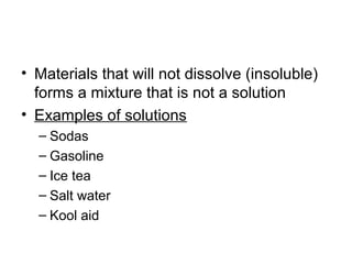 • Materials that will not dissolve (insoluble)
  forms a mixture that is not a solution
• Examples of solutions
  – Sodas
  – Gasoline
  – Ice tea
  – Salt water
  – Kool aid
 