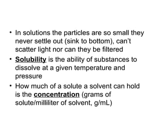 • In solutions the particles are so small they
  never settle out (sink to bottom), can’t
  scatter light nor can they be filtered
• Solubility is the ability of substances to
  dissolve at a given temperature and
  pressure
• How much of a solute a solvent can hold
  is the concentration (grams of
  solute/milliliter of solvent, g/mL)
 