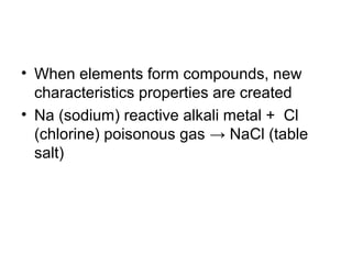 • When elements form compounds, new
characteristics properties are created
• Na (sodium) reactive alkali metal + Cl
(chlorine) poisonous gas → NaCl (table
salt)
 