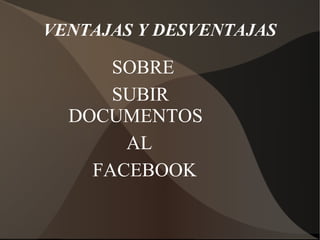 VENTAJAS Y DESVENTAJAS
SOBRE
SUBIR
DOCUMENTOS
AL
FACEBOOK
 