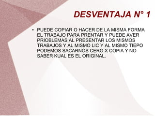 DESVENTAJA N° 1
● PUEDE COPIAR O HACER DE LA MISMA FORMA
EL TRABAJO PARA PRENTAR Y PUEDE AVER
PRIOBLEMAS AL PRESENTAR LOS MISMOS
TRABAJOS Y AL MISMO LIC Y AL MISMO TIEPO
PODEMOS SACARNOS CERO X COPIA Y NO
SABER KUAL ES EL ORIGINAL.
 