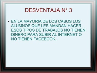 DESVENTAJA N° 3
● EN LA MAYORIA DE LOS CASOS LOS
ALUMNOS QUE LES MANDAN HACER
ESOS TIPOS DE TRABAJOS NO TIENEN
DINERO PARA SUBIR AL INTERNET O
NO TIENEN FACEBOOK.
 