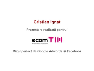 Cristian Ignat Prezentare realizat ă  pentru: Mixul perfect de Google Adwords  ș i Facebook 