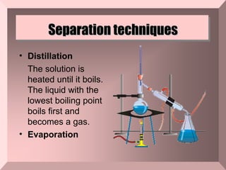 Separation techniques Distillation The solution is heated until it boils. The liquid with the lowest boiling point boils first and becomes a gas. Evaporation  
