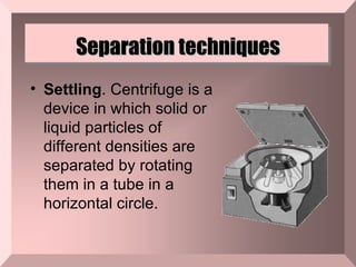 Separation techniques Settling . Centrifuge is a device in which solid or liquid particles of different densities are separated by rotating them in a tube in a horizontal circle.  