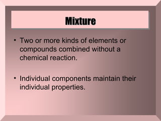 Mixture Two or more kinds of elements or compounds combined without a chemical reaction.  Individual components maintain their individual properties. 