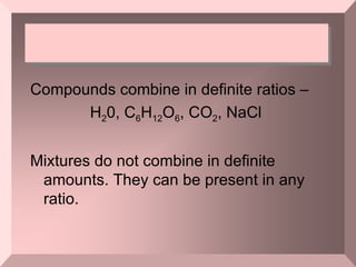 Compounds combine in definite ratios –  H 2 0, C 6 H 12 O 6 , CO 2 , NaCl  Mixtures do not combine in definite amounts. They can be present in any ratio. 