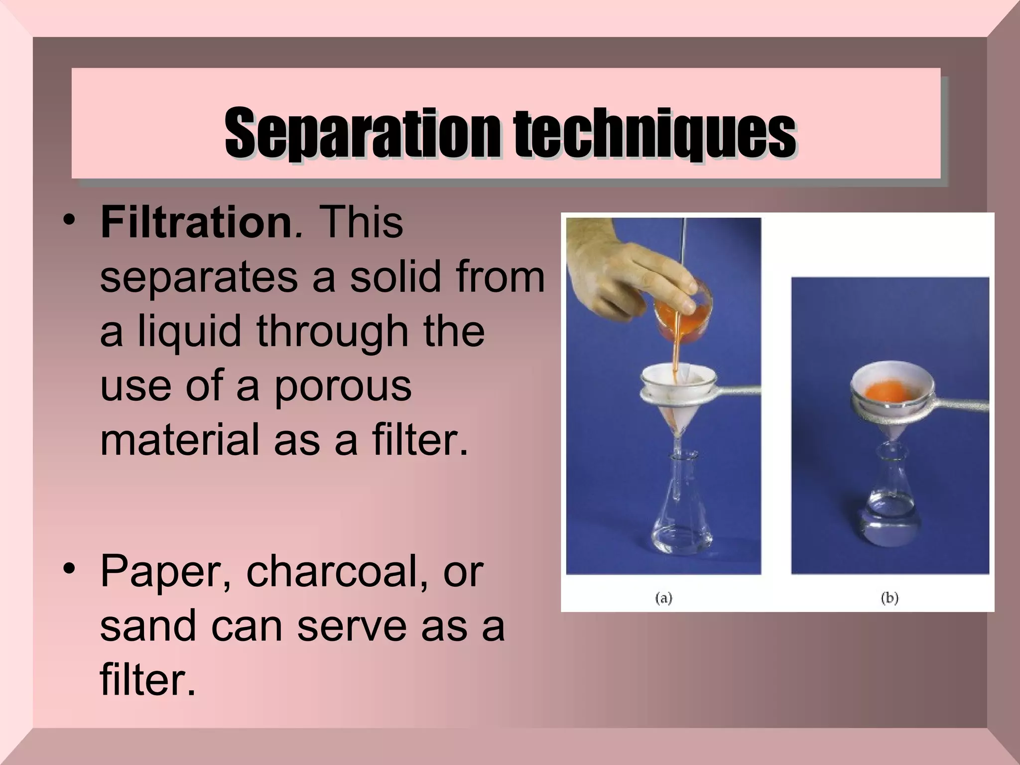 Separation techniques Filtration .  This separates a solid from a liquid through the use of a porous material as a filter. Paper, charcoal, or sand can serve as a filter.  