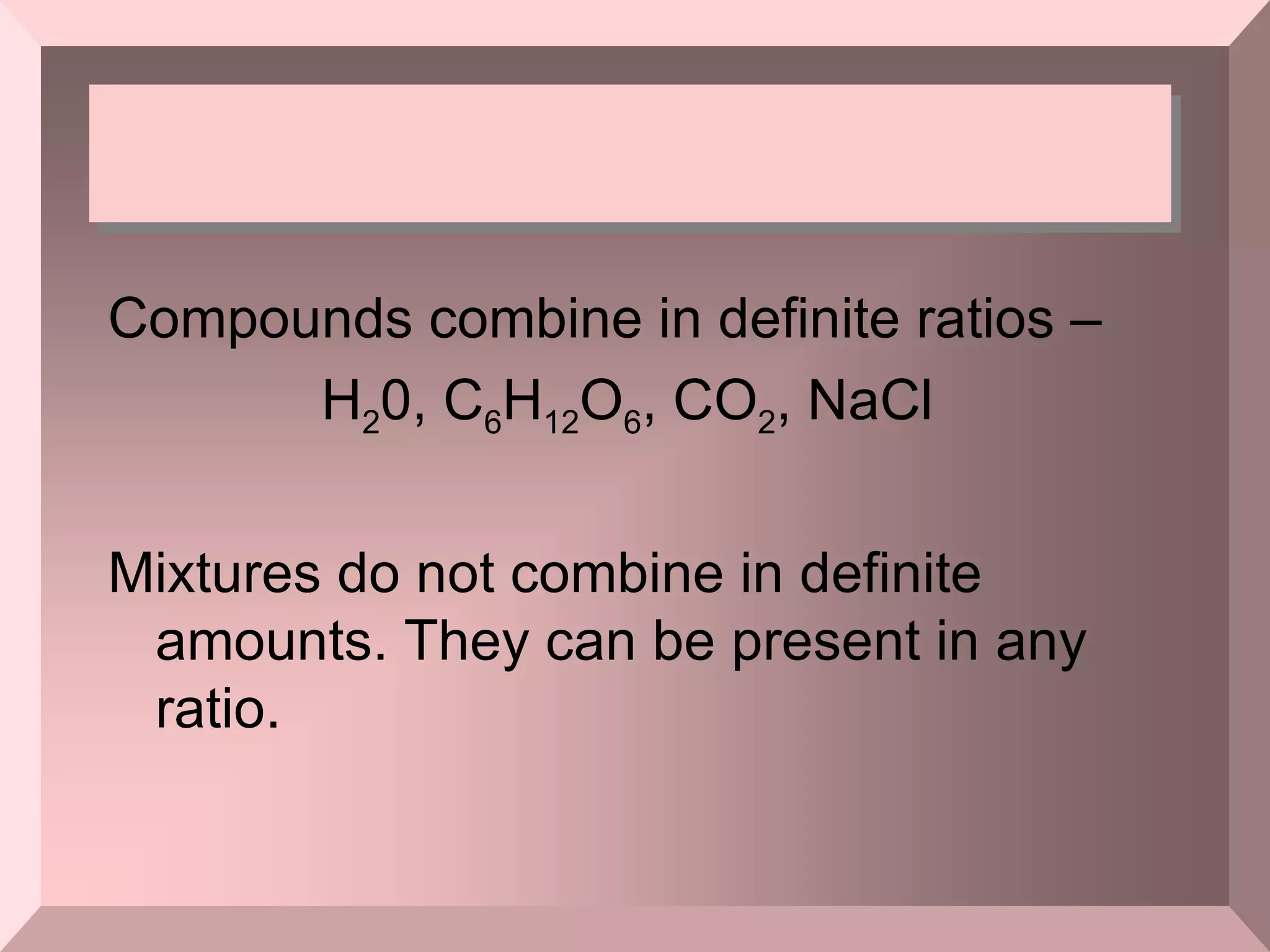 Compounds combine in definite ratios –  H 2 0, C 6 H 12 O 6 , CO 2 , NaCl  Mixtures do not combine in definite amounts. They can be present in any ratio. 