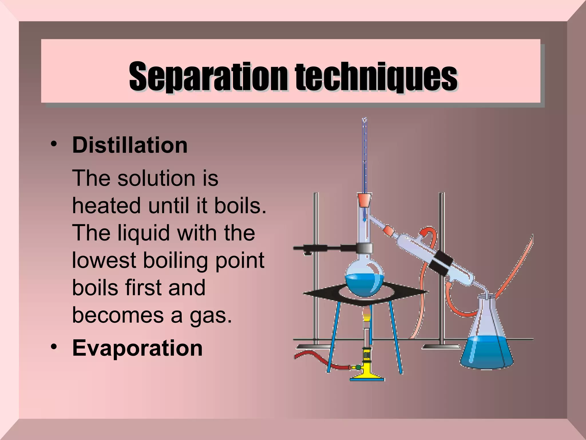 Separation techniques Distillation The solution is heated until it boils. The liquid with the lowest boiling point boils first and becomes a gas. Evaporation  