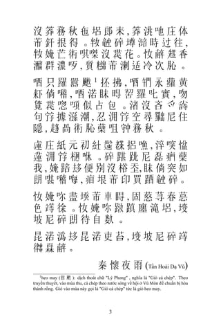 沒 𥮎務秋㐌 𡋿郎耒, 𥮎洮吔庄体
芾 釬 拫 得 。𡛤 𥪝 碎 墫 𣼯 時 过 往 ,
 𡛤 㛪 芒 𧗱 唭𠹳 沒 𠁀 花。𢖵 𢆥 𠓀 香
 𤄍群濃 𠯪,質 𥽔芾溂适冷次 𦙦。
唒只羅囂 𩘄1抷拂,唒 𨳱永蘿黃
 𣑎倘 𡃊,唒渃眜 𣈜 𠸗羅叱實,吻
 𧡊 𠁀 唿 𠾿 似 占 包 。渚 沒 吝 爫 𡮲
句 𡨸據 𣻆潮,忍 𣳔 𡨸空尋 𠚢尼住
隱, 𧼋咼 𧗱 𦙦蘖咀 𡨌務秋。
 𨕭庄紙元初 𥾘 𩯀 𦓅捛 𠽐,淬 𠸂 𢞂
 𨖲 𣳔 𡨸 𣔲 咻 。碎 踸 𨀈 尼 磊 𤷱 蘖
我 , 㛪 踣 𠫾 便 別 沒 㭲 𡗶, 眜 倘 突 如
朗 啿 𡃊 𠳨 , 𤵖 垠 芾 印 買 𨁪 𥪝 碎。
 𢖵㛪 𠰚盡 𡎝芾車 𥇹,固 𦵚荨春 𦼇
色 𥪸 徐 。𢖵 㛪 𠰚 𨀾 蹎 廛 滝 𡋿 , 𡍣
坡尼碎朗待自 𥹰。
昆渃潙 𠫾昆渃吏苔, 𡍣坡尼碎 𥪸
𢖀 𤾓 𢆥。
                                  秦 懷 夜 雨 (Tần Hoài Dạ Vũ)
   1
    heo may (囂 𩘄 ): dịch thoát chữ "Lý Phong" , nghĩa là "Gió cá chép". Theo
truyền thuyết, vào mùa thu, cá chép theo nước sông về hội ở Vũ Môn để chuẩn bị hóa
thành rồng. Gió vào mùa này gọi là "Gió cá chép" tức là gió heo may.




                                        3
 