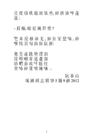 旦 度 𠅳 秩 𠸜 𧵑 𠊛 些, 碎 拱 沛 啐 𨖲
浪:

- 眉 樞, 𣇞 尼 㛪 於 兜 ?

吧耒沒格冰戈,如自安慰 𠵴,碎
𠺭 𢖵 貝 句 𡮲 𧵑 阮 餅:

𥚄    𡗶 𨕭 𨀈塘漂泊
沒    𣇜 𣊿芾﨤 𩙋 𩅹
 𢫈   𨷶茹埃吀 𥄬住
突    𠵴碎 𧡊㗂㛪 𠽔。
                       阮泰山
      城 圃 胡 志 明 𣈗 5 𣎃 9 𢆥 2012




               7
 